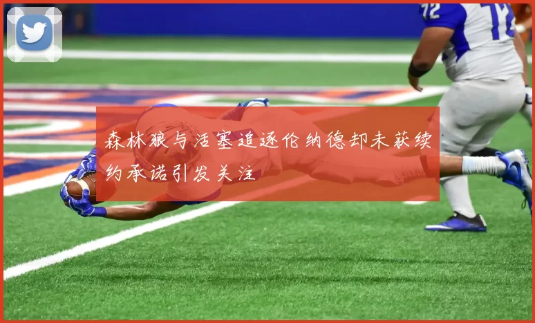 森林狼与活塞追逐伦纳德却未获续约承诺引发关注