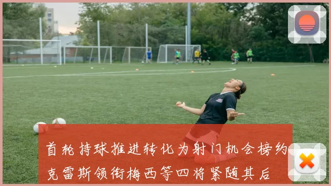 首轮持球推进转化为射门机会榜约克雷斯领衔梅西等四将紧随其后