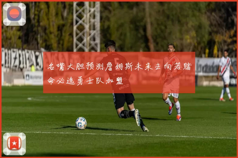 名嘴大胆预测詹姆斯未来去向若赌命必选勇士队加盟