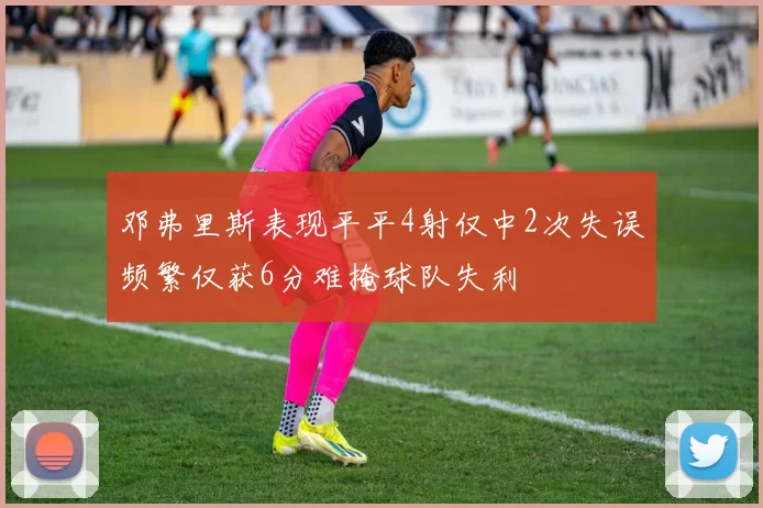 邓弗里斯表现平平4射仅中2次失误频繁仅获6分难掩球队失利