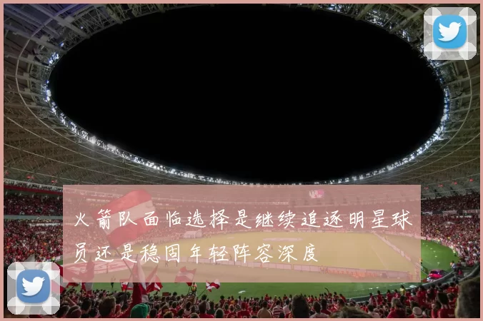 火箭队面临选择是继续追逐明星球员还是稳固年轻阵容深度