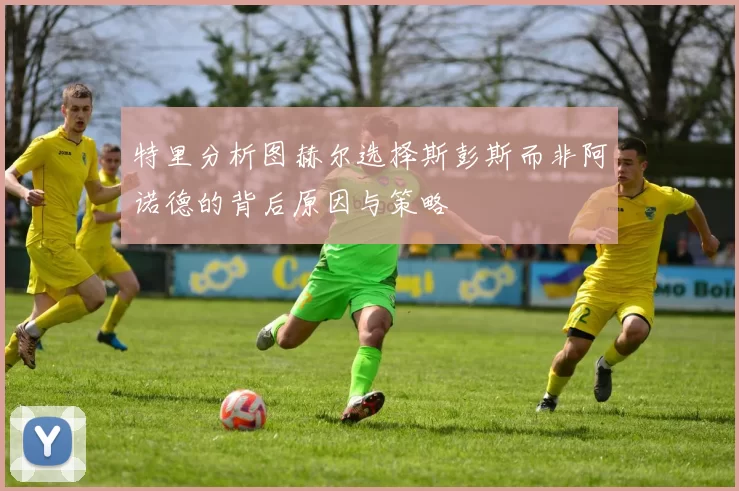 特里分析图赫尔选择斯彭斯而非阿诺德的背后原因与策略
